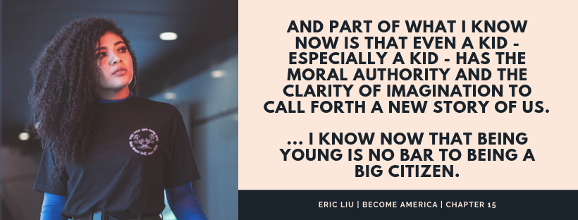An Eric Liu quote from Become America: And part of what I know now is that even a kid - especially a kid - has the moral authority and the clarity of imagination to call forth a new story of us. I know now that being young is no bar to being a big citizen.